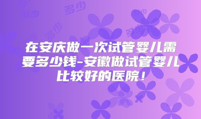 在安庆做一次试管婴儿需要多少钱-安徽做试管婴儿比较好的医院！