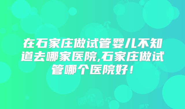 在石家庄做试管婴儿不知道去哪家医院,石家庄做试管哪个医院好！