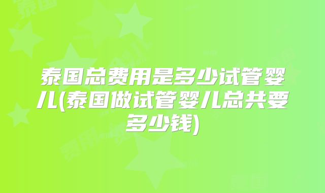 泰国总费用是多少试管婴儿(泰国做试管婴儿总共要多少钱)