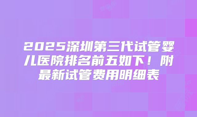 2025深圳第三代试管婴儿医院排名前五如下！附最新试管费用明细表