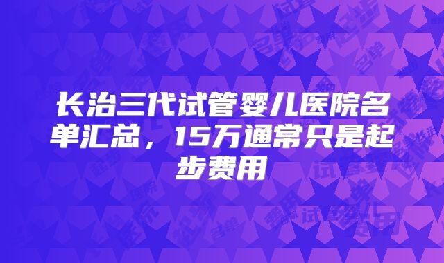 长治三代试管婴儿医院名单汇总，15万通常只是起步费用