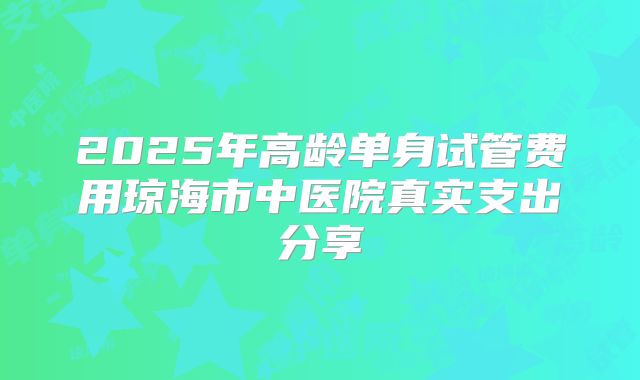 2025年高龄单身试管费用琼海市中医院真实支出分享