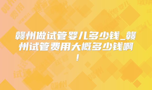 赣州做试管婴儿多少钱_赣州试管费用大概多少钱啊！