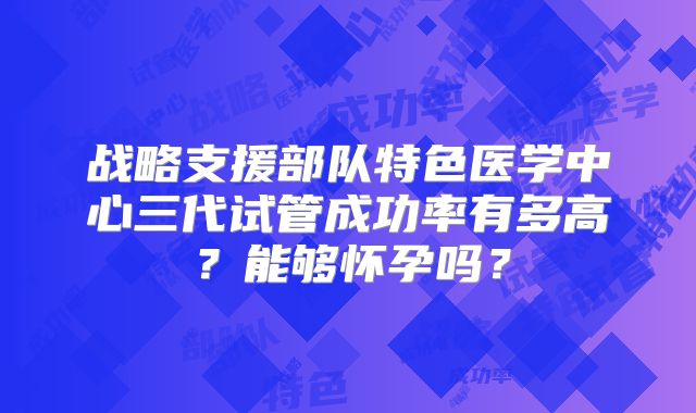 战略支援部队特色医学中心三代试管成功率有多高?能够怀孕吗?