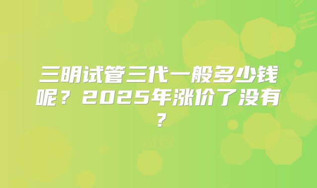三明试管三代一般多少钱呢？2025年涨价了没有？