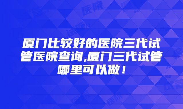 厦门比较好的医院三代试管医院查询,厦门三代试管哪里可以做！