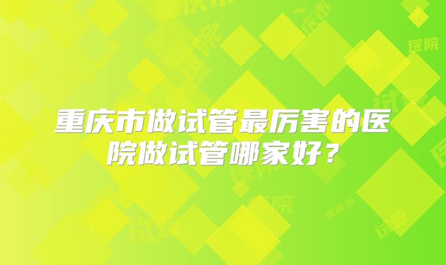 重庆市做试管最厉害的医院做试管哪家好?