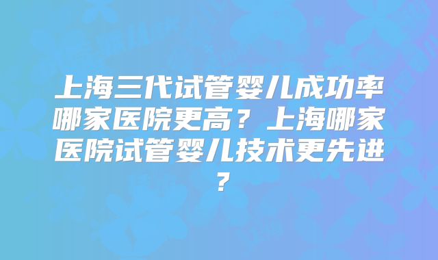 上海三代试管婴儿成功率哪家医院更高？上海哪家医院试管婴儿技术更先进？