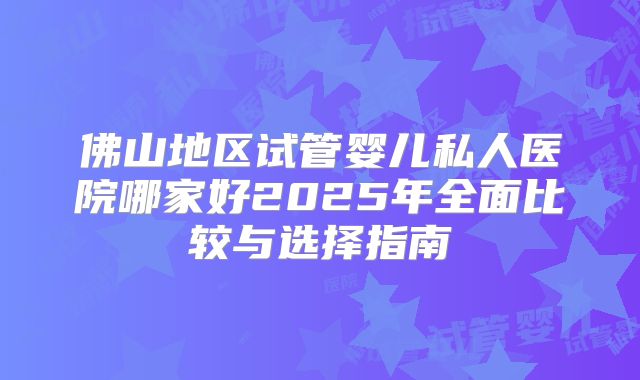 佛山地区试管婴儿私人医院哪家好2025年全面比较与选择指南