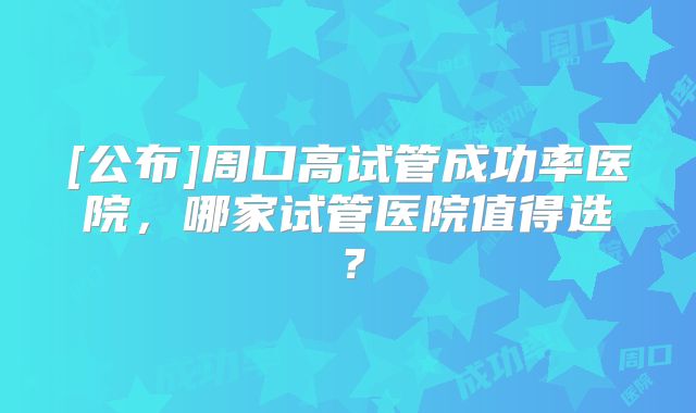 [公布]周口高试管成功率医院，哪家试管医院值得选？