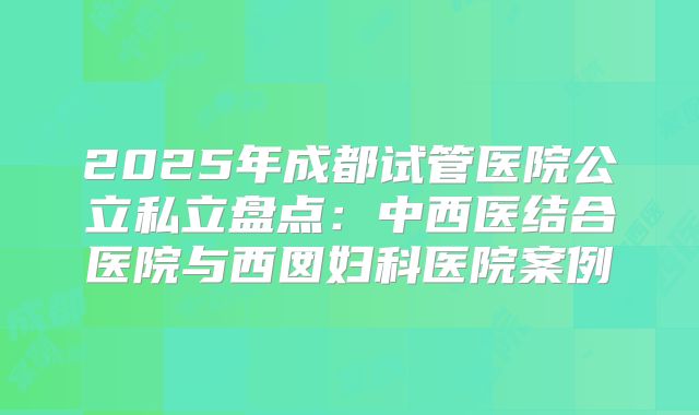 2025年成都试管医院公立私立盘点：中西医结合医院与西囡妇科医院案例