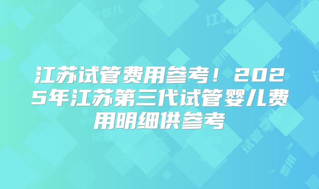 江苏试管费用参考！2025年江苏第三代试管婴儿费用明细供参考