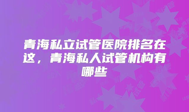 青海私立试管医院排名在这，青海私人试管机构有哪些