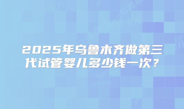 2025年乌鲁木齐做第三代试管婴儿多少钱一次？