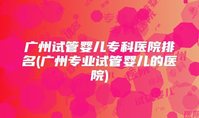 广州试管婴儿专科医院排名(广州专业试管婴儿的医院)