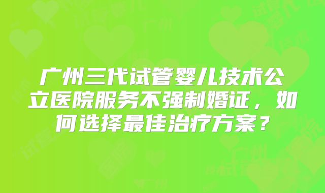 广州三代试管婴儿技术公立医院服务不强制婚证，如何选择最佳治疗方案？