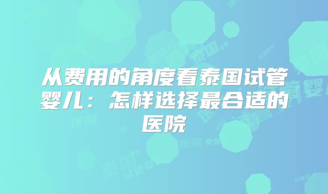 从费用的角度看泰国试管婴儿:怎样选择最合适的医院