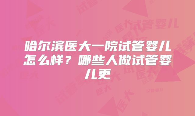 哈尔滨医大一院试管婴儿怎么样？哪些人做试管婴儿更