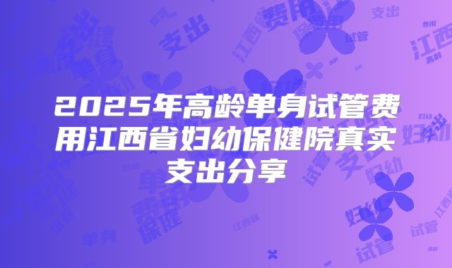 2025年高龄单身试管费用江西省妇幼保健院真实支出分享