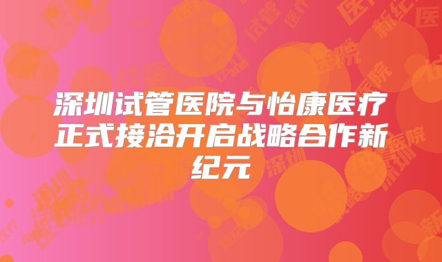 深圳试管医院与怡康医疗正式接洽开启战略合作新纪元