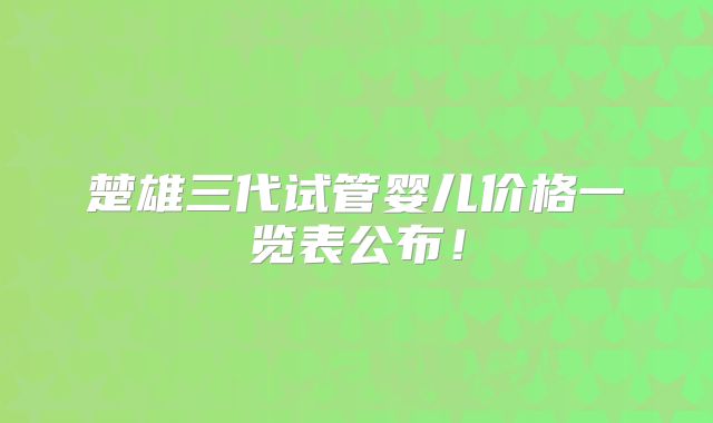 楚雄三代试管婴儿价格一览表公布！