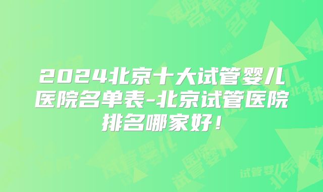 2024北京十大试管婴儿医院名单表-北京试管医院排名哪家好！
