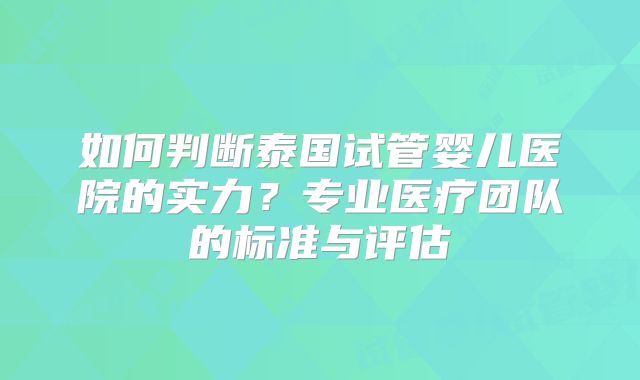 如何判断泰国试管婴儿医院的实力？专业医疗团队的标准与评估