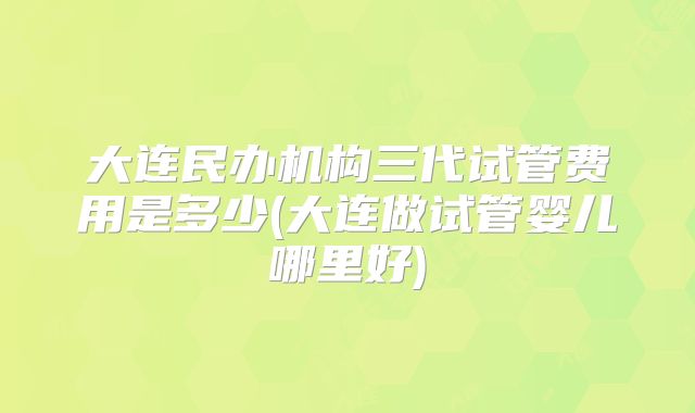 大连民办机构三代试管费用是多少(大连做试管婴儿哪里好)