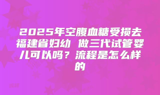 2025年空腹血糖受损去福建省妇幼 做三代试管婴儿可以吗？流程是怎么样的
