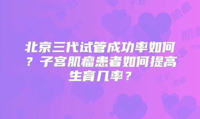 北京三代试管成功率如何？子宫肌瘤患者如何提高生育几率？