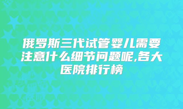 俄罗斯三代试管婴儿需要注意什么细节问题呢,各大医院排行榜