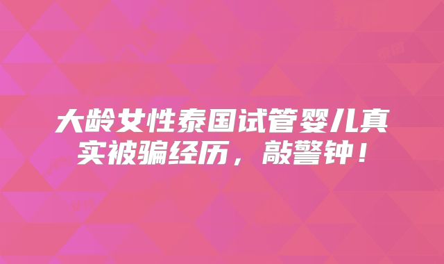 大龄女性泰国试管婴儿真实被骗经历，敲警钟！