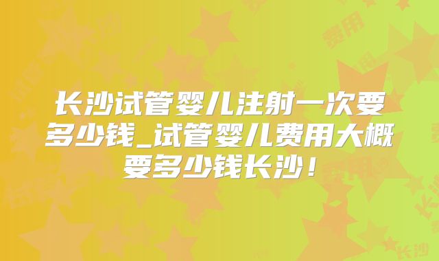 长沙试管婴儿注射一次要多少钱_试管婴儿费用大概要多少钱长沙！