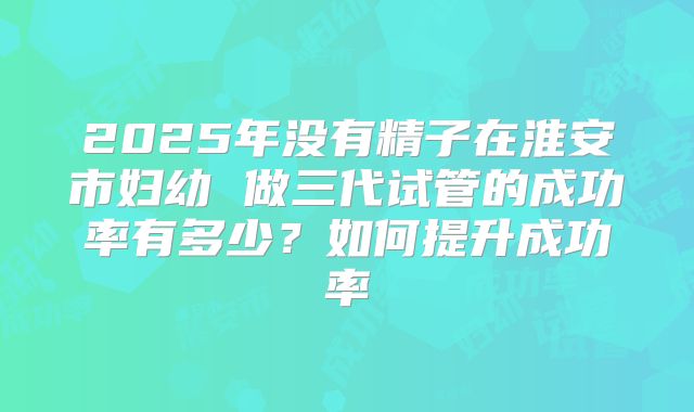 2025年没有精子在淮安市妇幼 做三代试管的成功率有多少?如何提升成功率