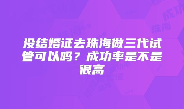 没结婚证去珠海做三代试管可以吗？成功率是不是很高