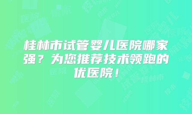 桂林市试管婴儿医院哪家强？为您推荐技术领跑的优医院！