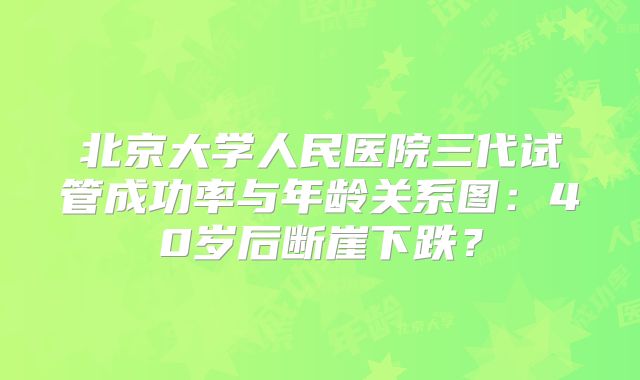 北京大学人民医院三代试管成功率与年龄关系图:40岁后断崖下跌?