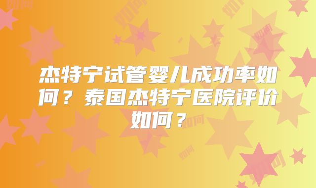 杰特宁试管婴儿成功率如何？泰国杰特宁医院评价如何？