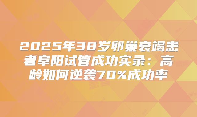 2025年38岁卵巢衰竭患者阜阳试管成功实录：高龄如何逆袭70%成功率