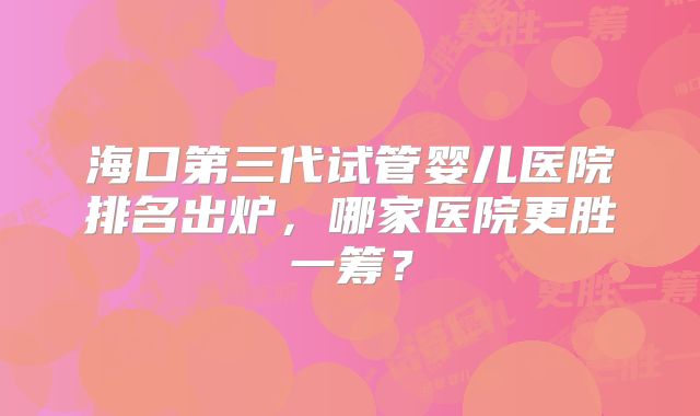 海口第三代试管婴儿医院排名出炉，哪家医院更胜一筹？