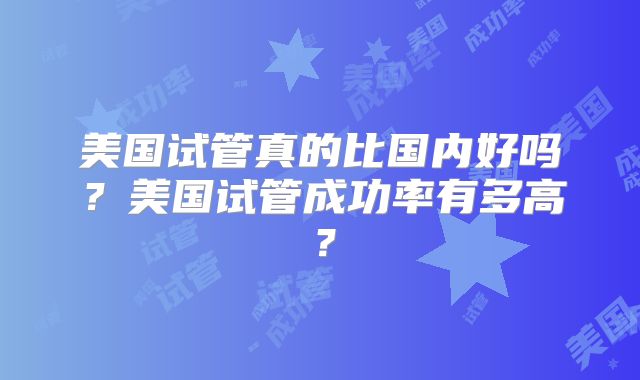 美国试管真的比国内好吗？美国试管成功率有多高？