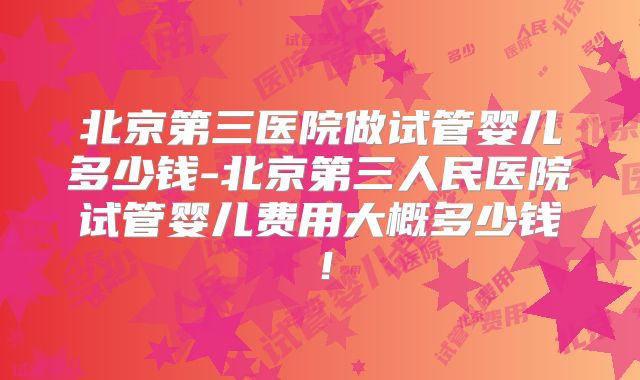 北京第三医院做试管婴儿多少钱-北京第三人民医院试管婴儿费用大概多少钱!