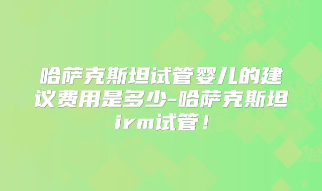 哈萨克斯坦试管婴儿的建议费用是多少-哈萨克斯坦irm试管！