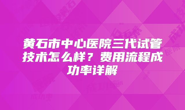 黄石市中心医院三代试管技术怎么样？费用流程成功率详解