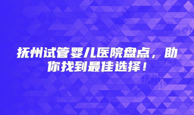 抚州试管婴儿医院盘点，助你找到最佳选择！