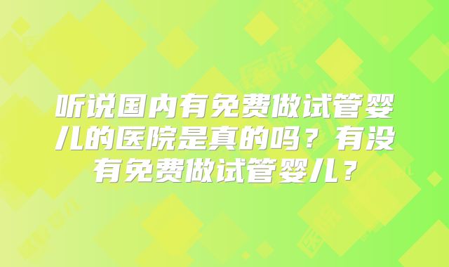 听说国内有免费做试管婴儿的医院是真的吗？有没有免费做试管婴儿？