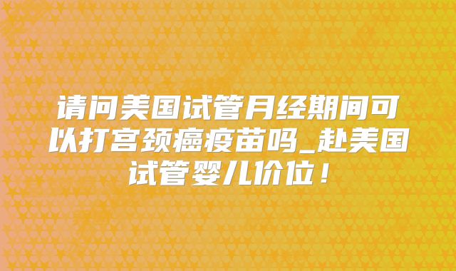 请问美国试管月经期间可以打宫颈癌疫苗吗_赴美国试管婴儿价位！