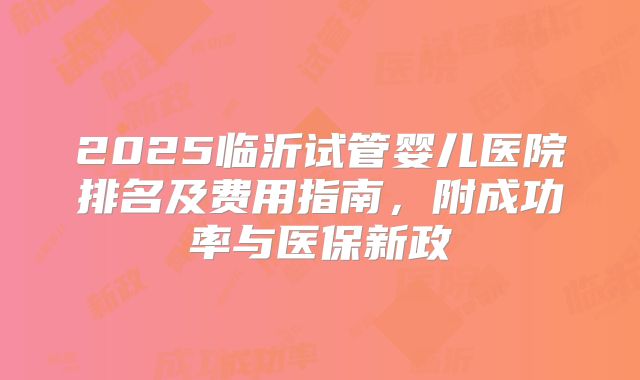 2025临沂试管婴儿医院排名及费用指南，附成功率与医保新政