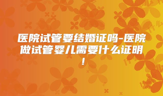 医院试管要结婚证吗-医院做试管婴儿需要什么证明！