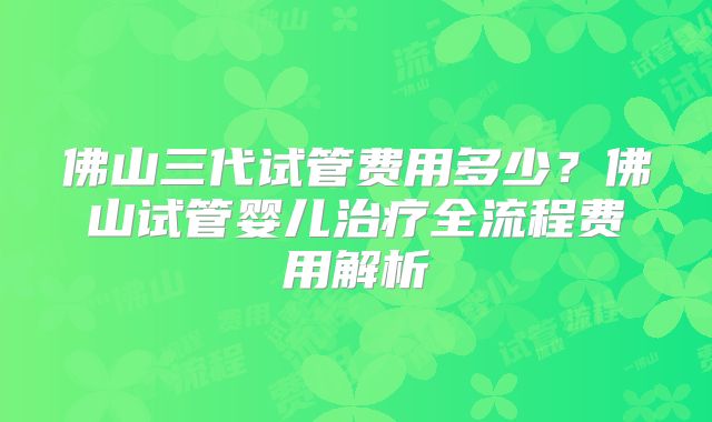 佛山三代试管费用多少?佛山试管婴儿治疗全流程费用解析